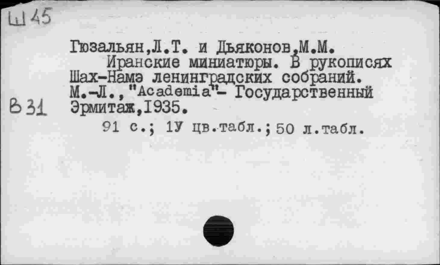 ﻿ГюзальянД.Т. и Дьяконов,М.М.
Иранские миниатюры. В рукописях Шах-Намэ ленинградских собраний. М.-Л., "Academia — Государственный
Ь31 Эрмитаж,1935.
91 с.; 1У цв.табл.;50 л.табл.